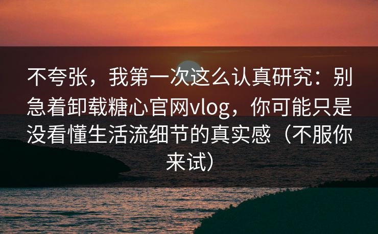 不夸张，我第一次这么认真研究：别急着卸载糖心官网vlog，你可能只是没看懂生活流细节的真实感（不服你来试）